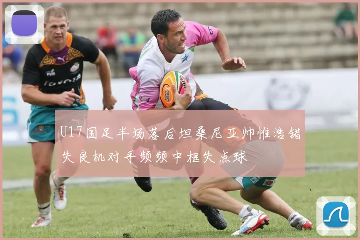 U17国足半场落后坦桑尼亚帅惟浩错失良机对手频频中框失点球