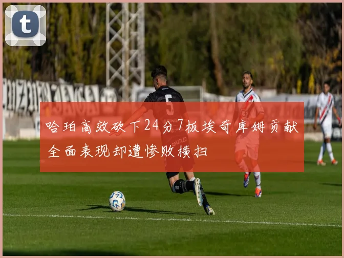 哈珀高效砍下24分7板埃奇库姆贡献全面表现却遭惨败横扫