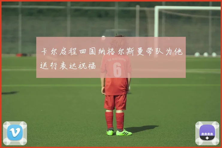 卡尔启程回国纳格尔斯曼带队为他送行表达祝福