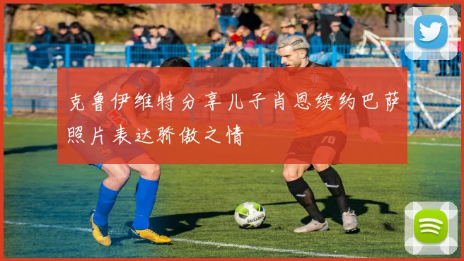 克鲁伊维特分享儿子肖恩续约巴萨照片表达骄傲之情
