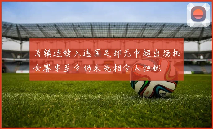马镇连续入选国足却无中超出场机会赛季至今仍未亮相令人担忧