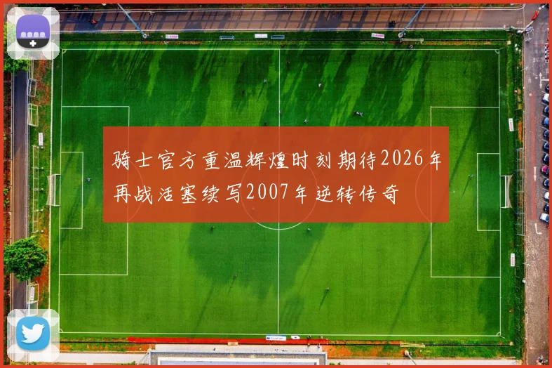 骑士官方重温辉煌时刻期待2026年再战活塞续写2007年逆转传奇