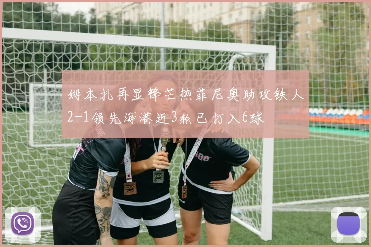 姆本扎再显锋芒热菲尼奥助攻铁人2-1领先海港近3轮已打入6球