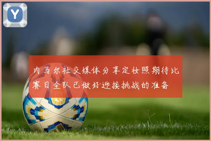 内马尔社交媒体分享定妆照期待比赛日全队已做好迎接挑战的准备