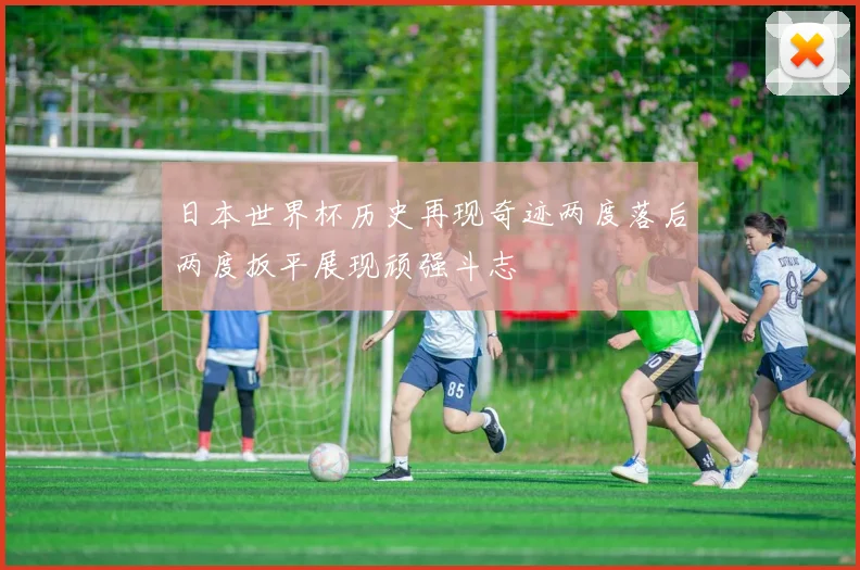 日本世界杯历史再现奇迹两度落后两度扳平展现顽强斗志