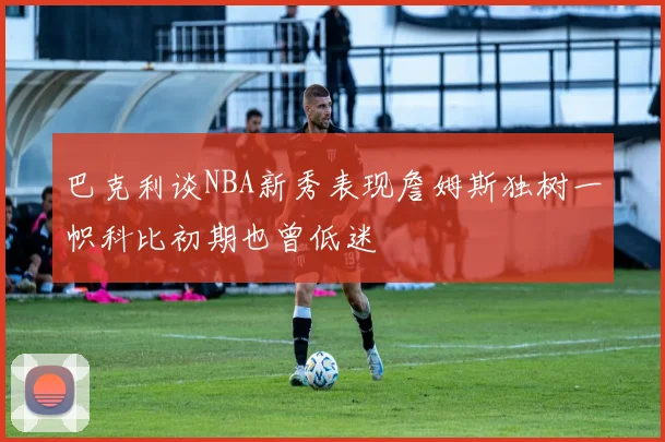巴克利谈NBA新秀表现詹姆斯独树一帜科比初期也曾低迷