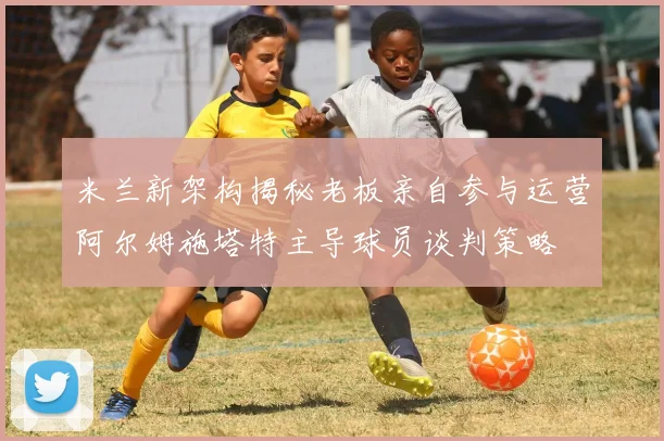 米兰新架构揭秘老板亲自参与运营阿尔姆施塔特主导球员谈判策略