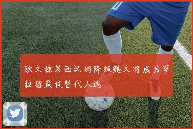 欧文称若西汉姆降级鲍文将成为萨拉赫最佳替代人选