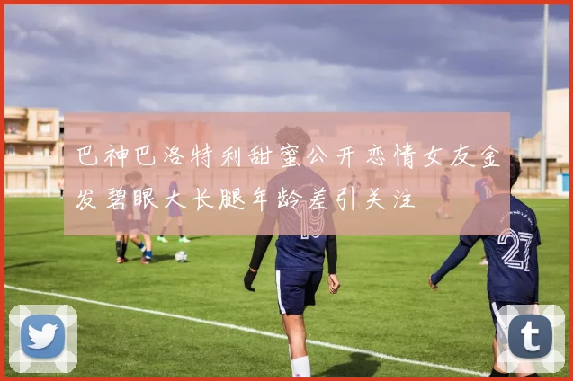 巴神巴洛特利甜蜜公开恋情女友金发碧眼大长腿年龄差引关注