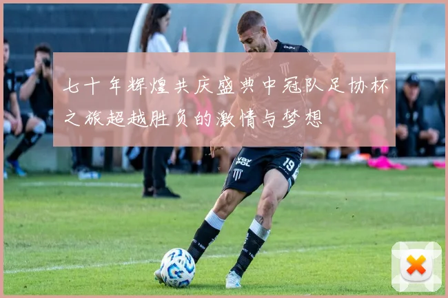 七十年辉煌共庆盛典中冠队足协杯之旅超越胜负的激情与梦想