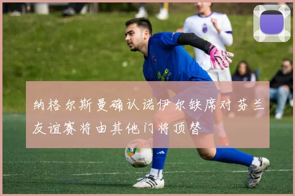 纳格尔斯曼确认诺伊尔缺席对芬兰友谊赛将由其他门将顶替