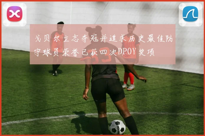 戈贝尔立志夺冠并追求历史最佳防守球员荣誉已获四次DPOY奖项