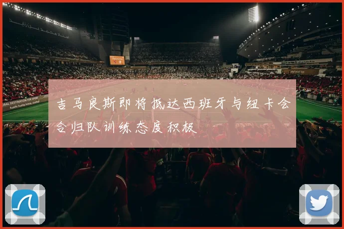 吉马良斯即将抵达西班牙与纽卡会合归队训练态度积极