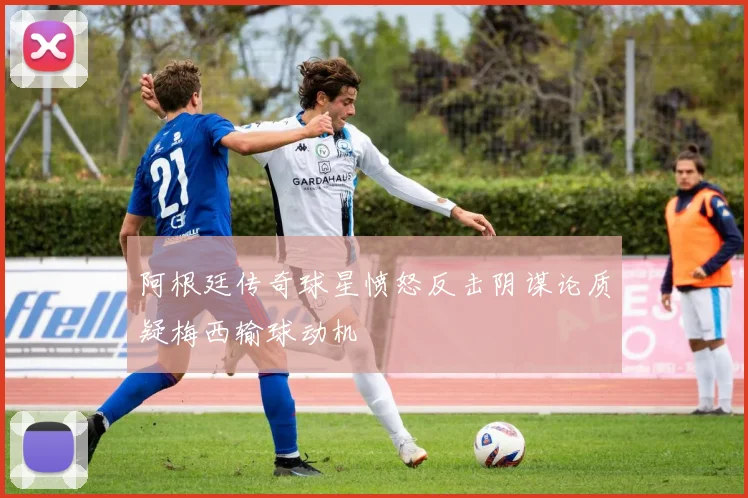 阿根廷传奇球星愤怒反击阴谋论质疑梅西输球动机